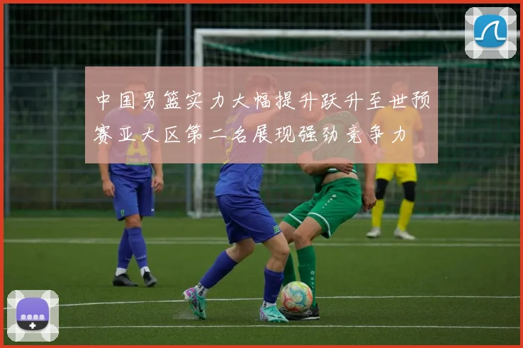 中国男篮实力大幅提升跃升至世预赛亚大区第二名展现强劲竞争力