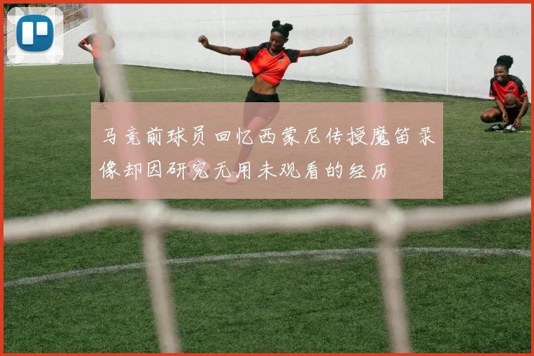 马竞前球员回忆西蒙尼传授魔笛录像却因研究无用未观看的经历