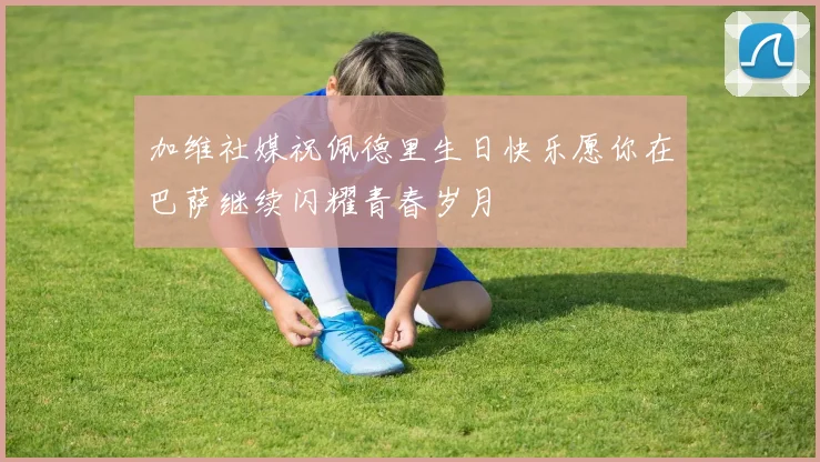 加维社媒祝佩德里生日快乐愿你在巴萨继续闪耀青春岁月