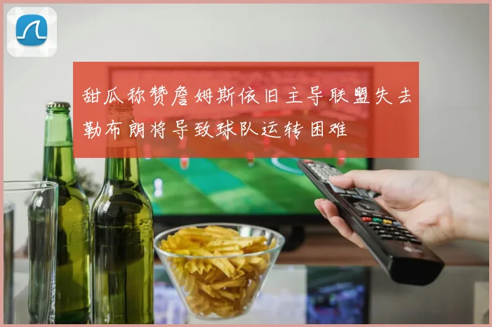 甜瓜称赞詹姆斯依旧主导联盟失去勒布朗将导致球队运转困难