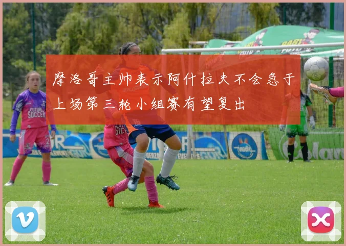 摩洛哥主帅表示阿什拉夫不会急于上场第三轮小组赛有望复出