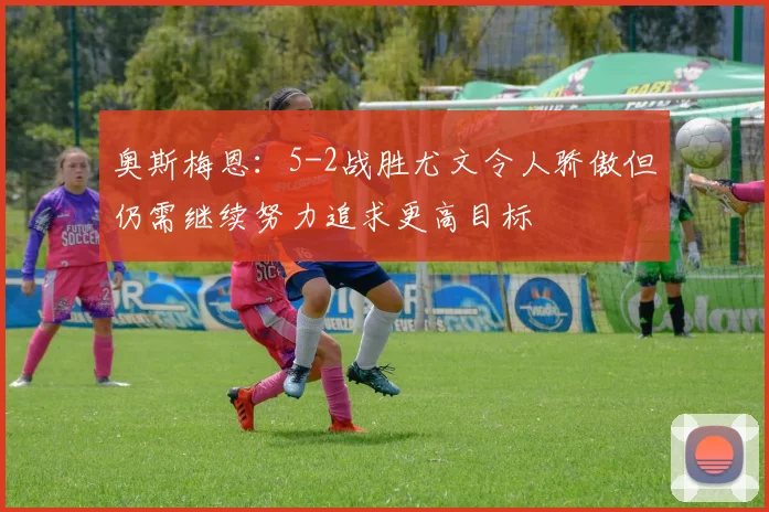 奥斯梅恩：5-2战胜尤文令人骄傲但仍需继续努力追求更高目标