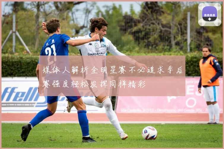 媒体人解析全明星赛不必追求季后赛强度轻松发挥同样精彩