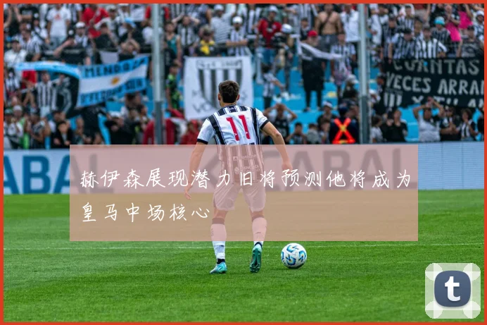赫伊森展现潜力旧将预测他将成为皇马中场核心
