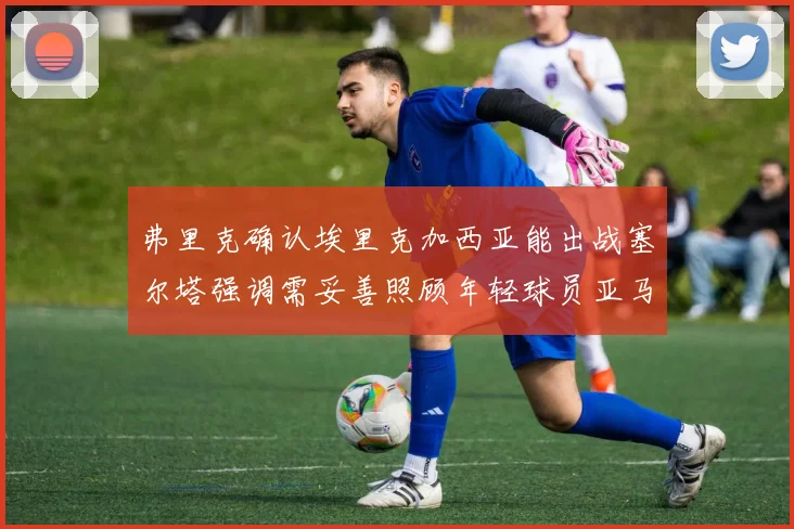 弗里克确认埃里克加西亚能出战塞尔塔强调需妥善照顾年轻球员亚马尔