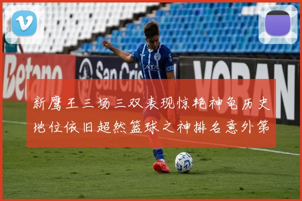 新鹰王三场三双表现惊艳神龟历史地位依旧超然篮球之神排名意外第三