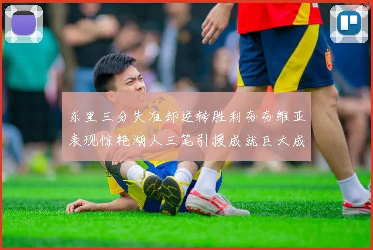 东里三分失准却逆转胜利夯夯维亚表现惊艳湖人三笔引援成就巨大成功