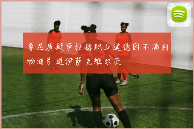 鲁尼质疑萨拉赫职业道德因不满利物浦引进伊萨克维尔茨