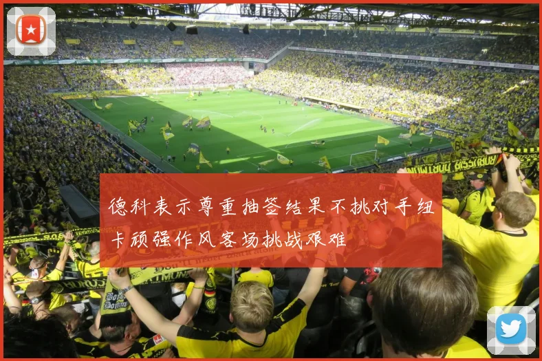 德科表示尊重抽签结果不挑对手纽卡顽强作风客场挑战艰难