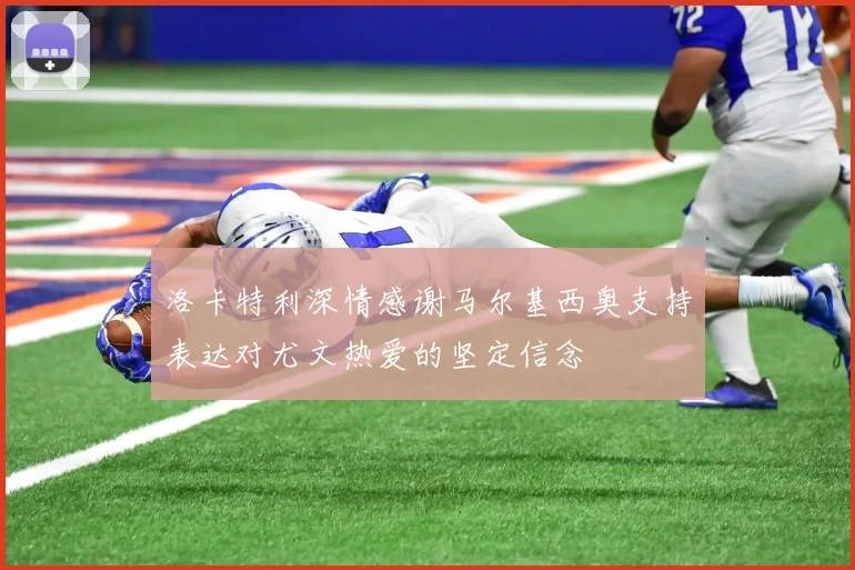 洛卡特利深情感谢马尔基西奥支持表达对尤文热爱的坚定信念