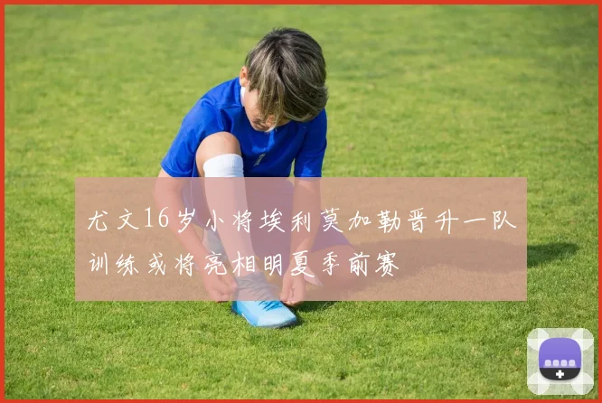 尤文16岁小将埃利莫加勒晋升一队训练或将亮相明夏季前赛