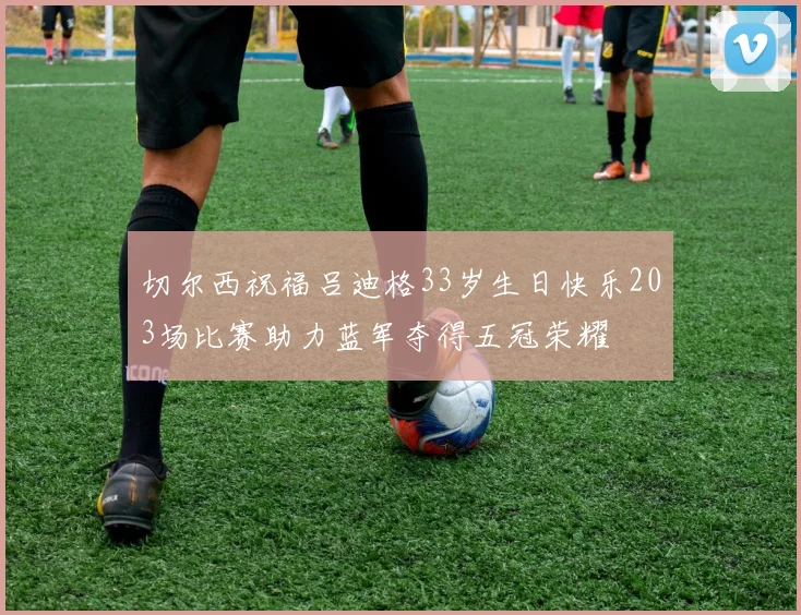 切尔西祝福吕迪格33岁生日快乐203场比赛助力蓝军夺得五冠荣耀