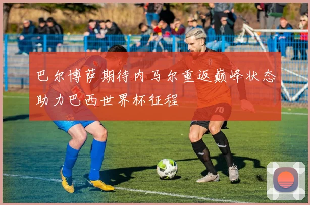 巴尔博萨期待内马尔重返巅峰状态助力巴西世界杯征程
