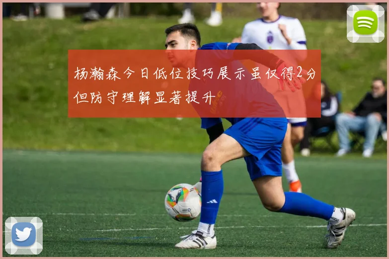 杨瀚森今日低位技巧展示虽仅得2分但防守理解显著提升